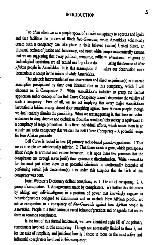 INTRODUCTION  Too ofln whea we s a people spesk of a racst conspiracy 0 oppees and g and then Gt the process of Black Neo-Genocide, white Amerikkka vehemertly denies such a conspicy can take place in their beoved (soles) United Staes, an lsionl beskon o ustcs and democacy,and st it peole automatcally ssume tha we ae suggesting tat every poliica, economic, miltre educational,refgous o technologia ntivion are al behind one big clsc doe singthe demise of New Afikan eople in Amerikkka. 1t s this assumption ! _uakes our observaion more incredulous 10 accep i the mindsof hile Amerikkka.  Though thei inerprtation ofour observtion and direct experince()is disorted assumption precpitated by their own inberet roe in this consircy, which | will laboratc on in Conspiraor 7. White Amerikka’s inabilty to gsp the facial applicationaad o concept f the Bel Curve Conspiracy docsn’tdeprecit the vy of such a conspincy.  Fist of all, we are oot implying that every major Amerikkkan instituto i ehind onbig closd door conspirig aganst New Afriksa peopl, tough we dont ey dismis the possbilty. What we ae suggesing s, that hei individunl eadeavors 0 deny, deprive and exchde usfrom the wealth ofthis society i equivaent 1o a conspincy of mega poportion. I i thes individual effrs, wich wnites them in uaboly s it conspiracytat e calte BellCurve Conspicy - A otatal recipe forNew Afan genocide!  BellCurve s ookd i two (2) prmry acis-basd psendo-bypabess: | That e as 8 peaple ar intelecually nfrior 2. Tht thee xiss a gene, which preisposes Black People o cimina and vilea bebavior. 1 is upon thes two preises tha the for the mast pun ciher view us as potenil criminals ot niellecually incapable of pefoming cetain job descripion(s) t is under tis auspices that the b of this conspircy was bom.  Note: Webser’s Dictionary dfies conspiacy as: 1. Theact ofcnspirig, 2. A 1up ofconspratos. 3. An ageement made by conspirators, We urhr this deiiion by adling: Any individualigroup i a posiion of power that knowisgly engages in behavorpracices designed 10 disriminate and or exclude New Afian people, are active conspinlors in  conspiacy of Meo-Genacide aganst New Afikan people in Ameritka. People i eir common rcist behaviorpracties and or agenda thal uites them a5 common conspilors.  Inthe e of i formal indicumen, we have ideiiid cigh (8)ofte primary conspiratos iavolved i this conspiracy. Though n necesarl iied o these 8, but for the sske of simplicity and judicious brevity I chose to focus on the most active and inflential conspintors nvalved inhis conspiracy: 